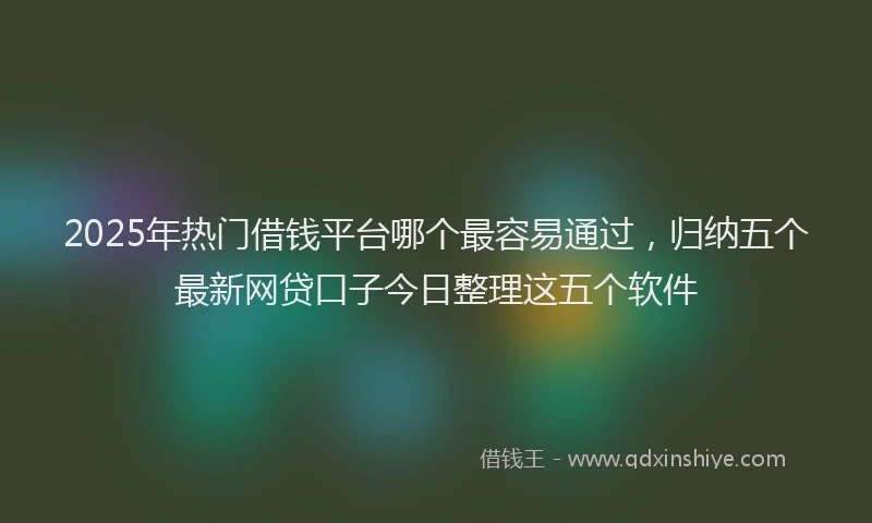 2025年热门借钱平台哪个最容易通过，归纳五个最新网贷口子今日整理这五个软件