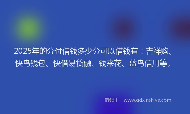 2025年的分付借钱多少分可以借钱有：吉祥购、快鸟钱包、快借易贷融、钱来花、蓝鸟信用等。