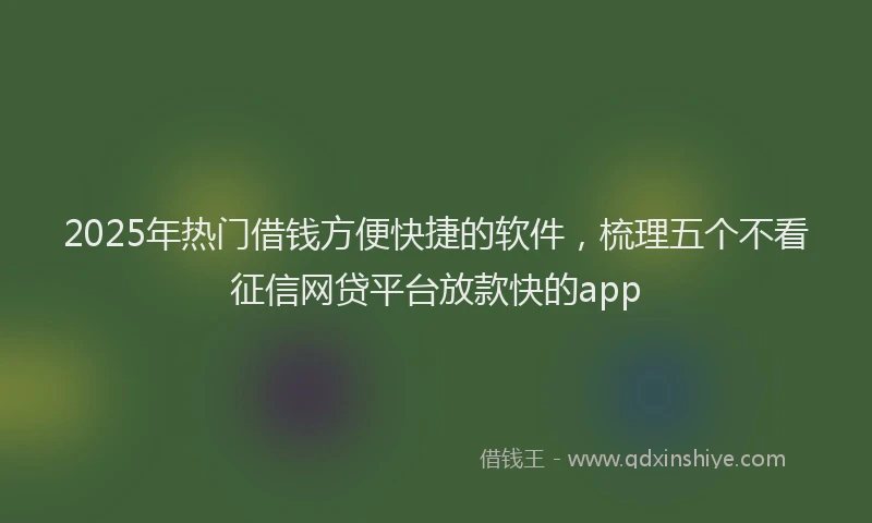 2025年热门借钱方便快捷的软件，梳理五个不看征信网贷平台放款快的app