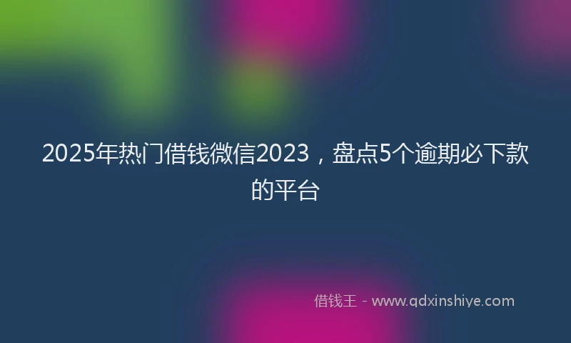 2025年热门借钱微信2023，盘点5个逾期必下款的平台