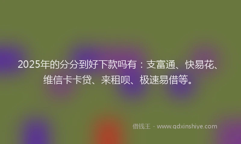 2025年的分分到好下款吗有：支富通、快易花、维信卡卡贷、来租呗、极速易借等。