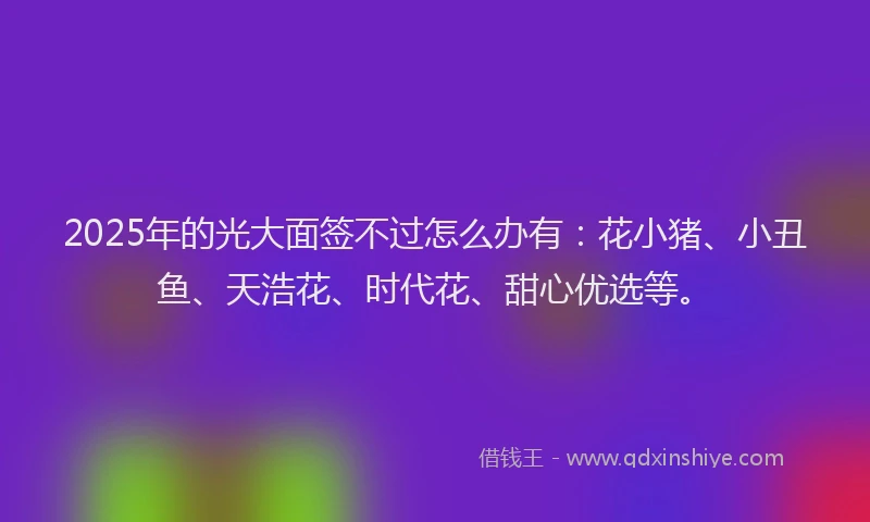 2025年的光大面签不过怎么办有：花小猪、小丑鱼、天浩花、时代花、甜心优选等。