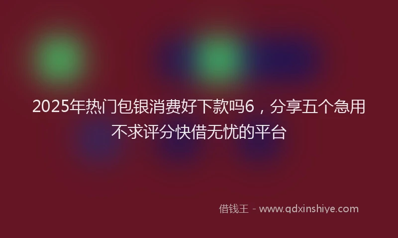 2025年热门包银消费好下款吗6，分享五个急用不求评分快借无忧的平台