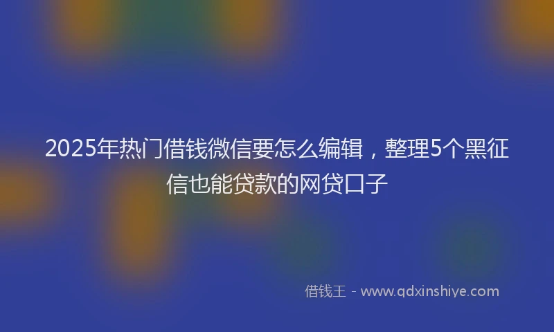 2025年热门借钱微信要怎么编辑，整理5个黑征信也能贷款的网贷口子