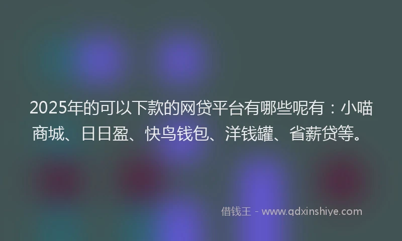 2025年的可以下款的网贷平台有哪些呢有：小喵商城、日日盈、快鸟钱包、洋钱罐、省薪贷等。