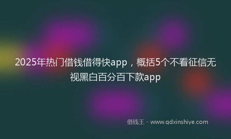 2025年热门借钱借得快app，概括5个不看征信无视黑白百分百下款app