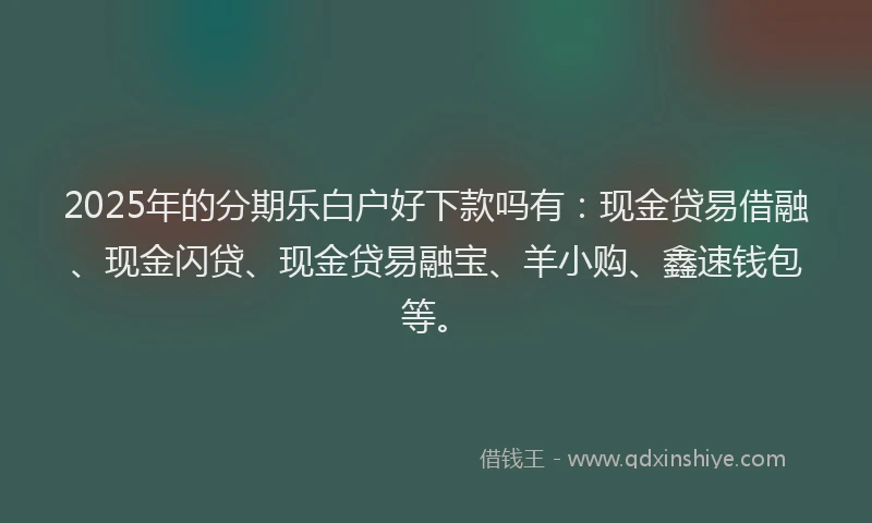 2025年的分期乐白户好下款吗有：现金贷易借融、现金闪贷、现金贷易融宝、羊小购、鑫速钱包等。