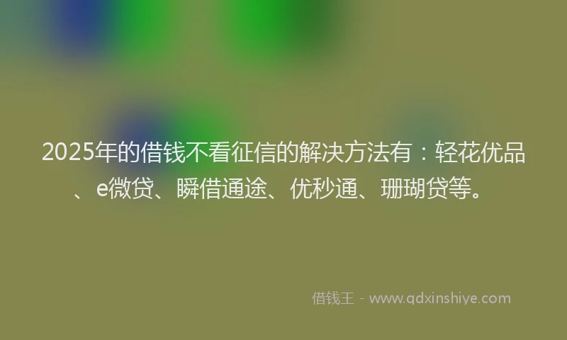 2025年的借钱不看征信的解决方法有：轻花优品、e微贷、瞬借通途、优秒通、珊瑚贷等。