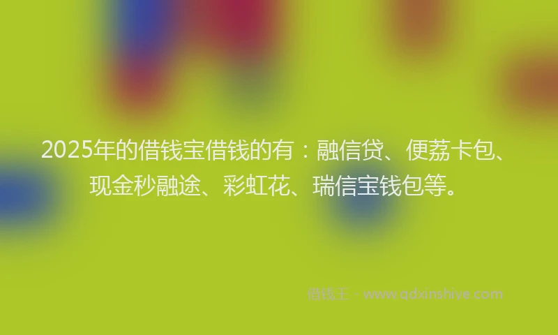 2025年的借钱宝借钱的有：融信贷、便荔卡包、现金秒融途、彩虹花、瑞信宝钱包等。