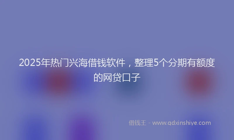 2025年热门兴海借钱软件，整理5个分期有额度的网贷口子
