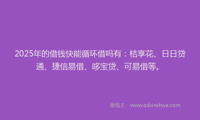 2025年的借钱快能循环借吗有：桔享花、日日贷通、捷信易借、哆宝贷、可易借等。