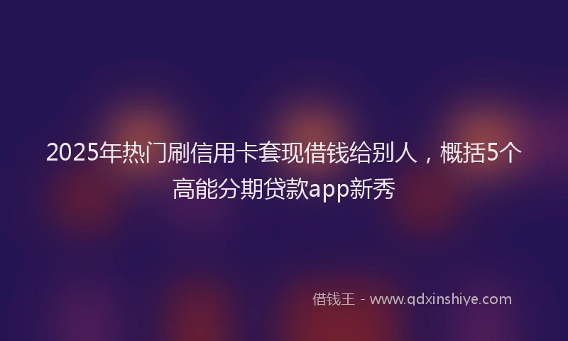 2025年热门刷信用卡套现借钱给别人，概括5个高能分期贷款app新秀