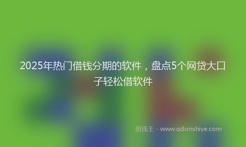 2025年热门借钱分期的软件，盘点5个网贷大口子轻松借软件