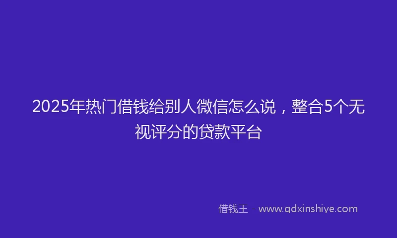 2025年热门借钱给别人微信怎么说，整合5个无视评分的贷款平台