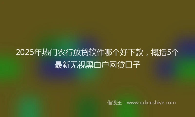 2025年热门农行放贷软件哪个好下款，概括5个最新无视黑白户网贷口子