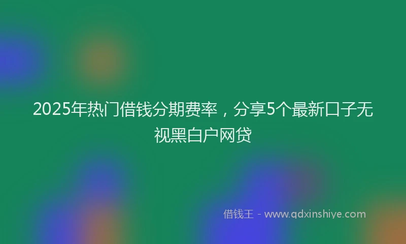 2025年热门借钱分期费率，分享5个最新口子无视黑白户网贷