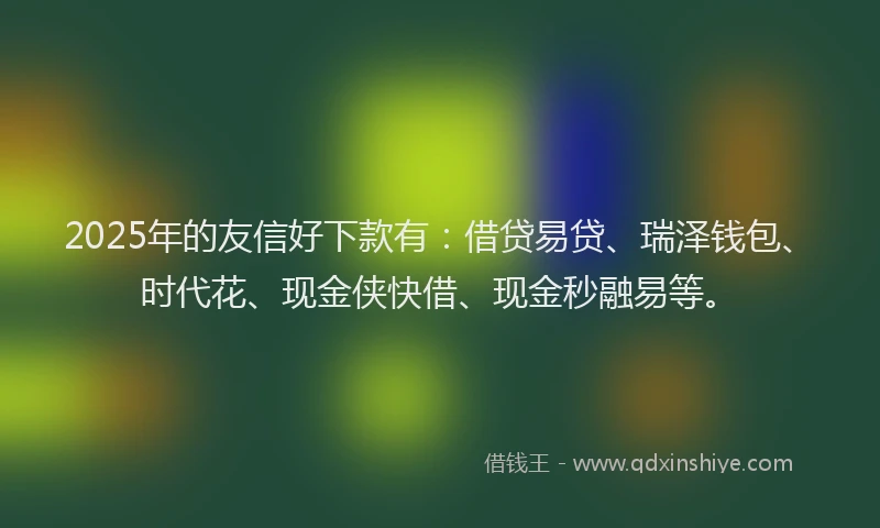 2025年的友信好下款有：借贷易贷、瑞泽钱包、时代花、现金侠快借、现金秒融易等。