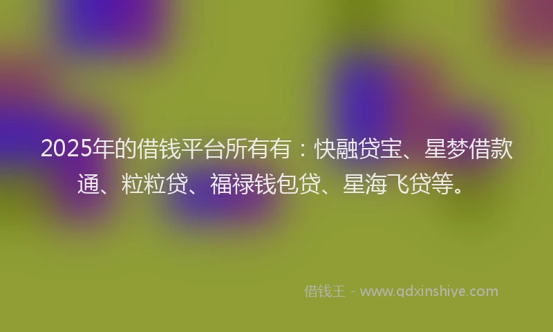 2025年的借钱平台所有有：快融贷宝、星梦借款通、粒粒贷、福禄钱包贷、星海飞贷等。