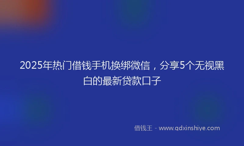 2025年热门借钱手机换绑微信，分享5个无视黑白的最新贷款口子