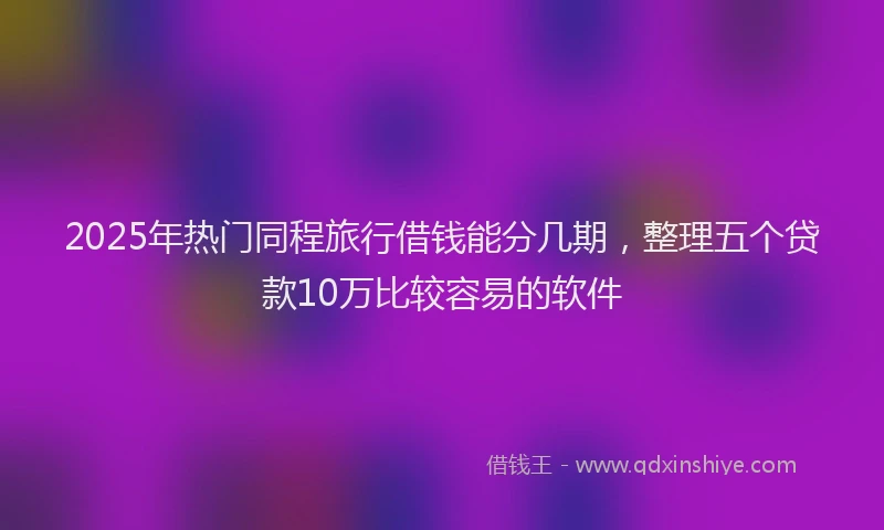 2025年热门同程旅行借钱能分几期，整理五个贷款10万比较容易的软件
