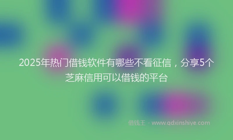 2025年热门借钱软件有哪些不看征信，分享5个芝麻信用可以借钱的平台
