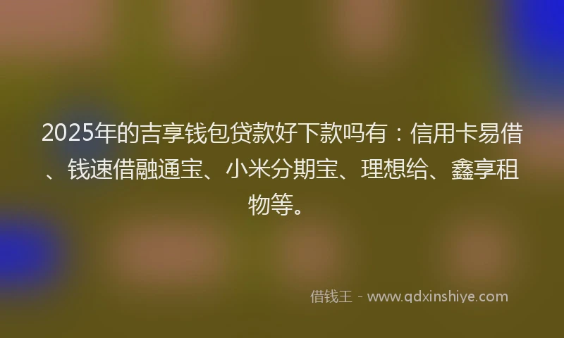 2025年的吉享钱包贷款好下款吗有：信用卡易借、钱速借融通宝、小米分期宝、理想给、鑫享租物等。