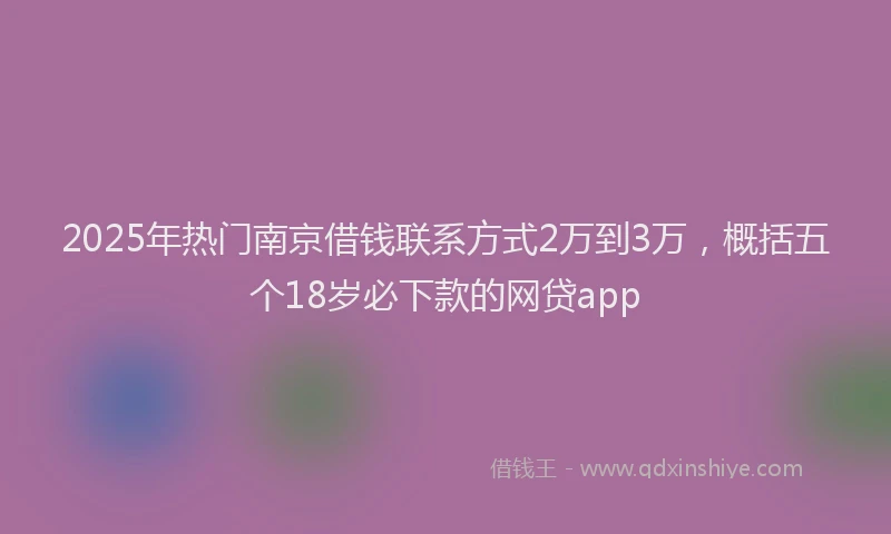 2025年热门南京借钱联系方式2万到3万，概括五个18岁必下款的网贷app