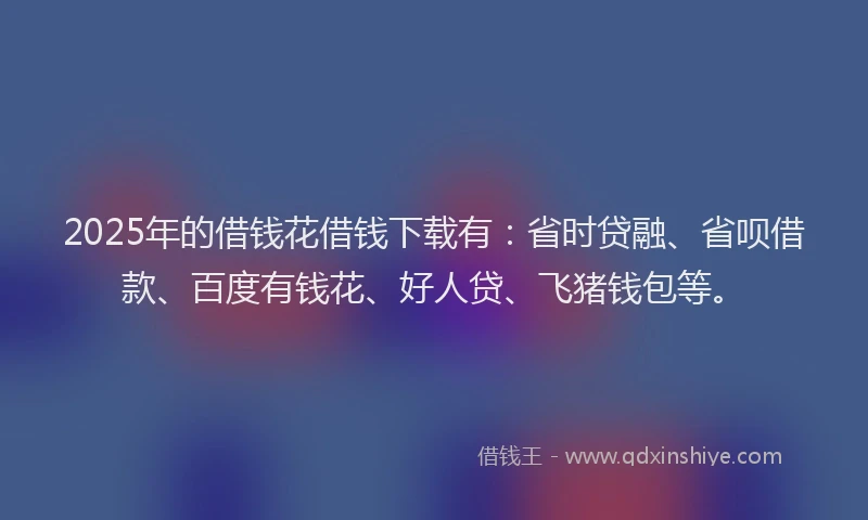 2025年的借钱花借钱下载有：省时贷融、省呗借款、百度有钱花、好人贷、飞猪钱包等。