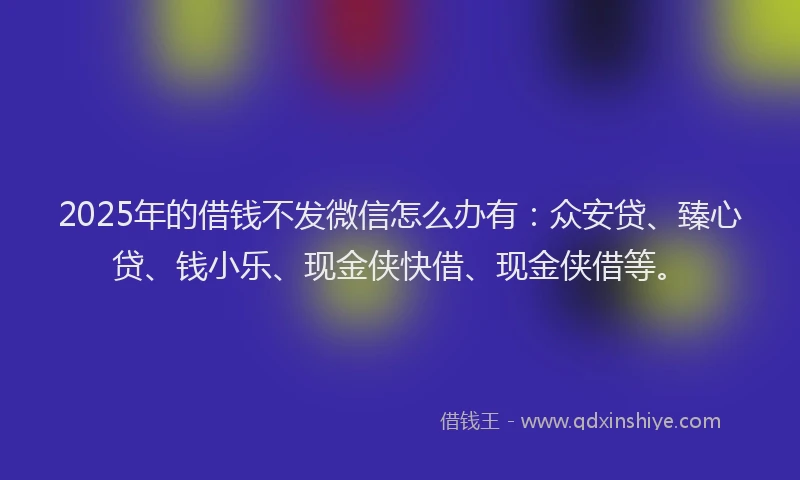 2025年的借钱不发微信怎么办有：众安贷、臻心贷、钱小乐、现金侠快借、现金侠借等。