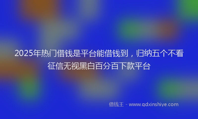 2025年热门借钱是平台能借钱到，归纳五个不看征信无视黑白百分百下款平台