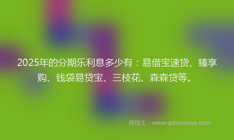 2025年的分期乐利息多少有：易借宝速贷、臻享购、钱袋易贷宝、三枝花、森森贷等。