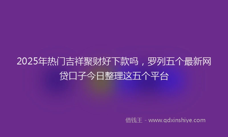 2025年热门吉祥聚财好下款吗，罗列五个最新网贷口子今日整理这五个平台