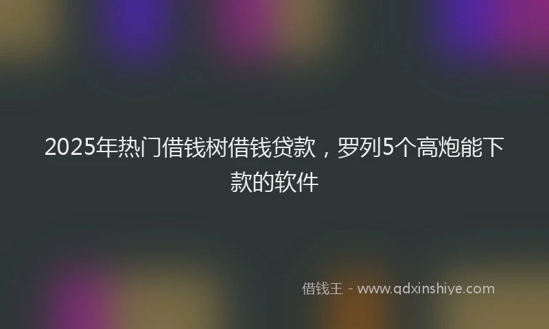 2025年热门借钱树借钱贷款，罗列5个高炮能下款的软件