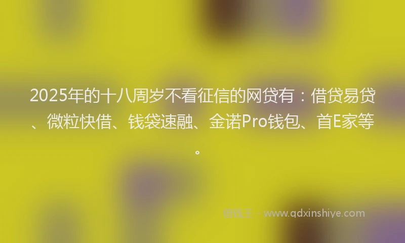 2025年的十八周岁不看征信的网贷有：借贷易贷、微粒快借、钱袋速融、金诺Pro钱包、首E家等。