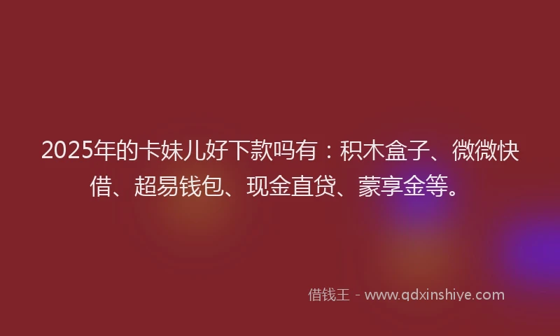 2025年的卡妹儿好下款吗有：积木盒子、微微快借、超易钱包、现金直贷、蒙享金等。