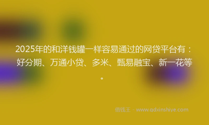 2025年的和洋钱罐一样容易通过的网贷平台有：好分期、万通小贷、多米、甄易融宝、新一花等。