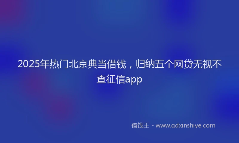 2025年热门北京典当借钱，归纳五个网贷无视不查征信app