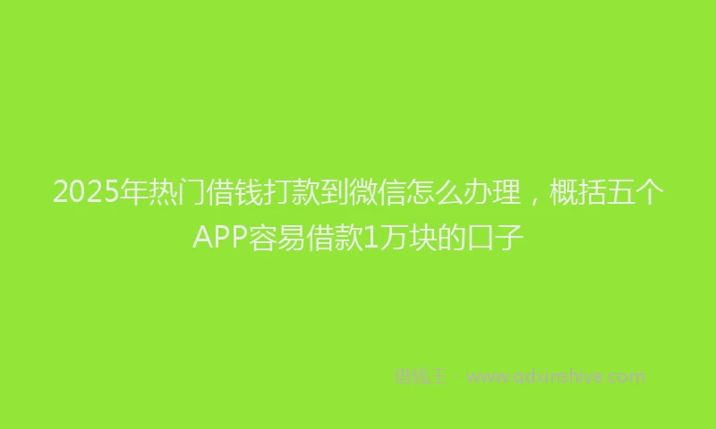 2025年热门借钱打款到微信怎么办理，概括五个APP容易借款1万块的口子