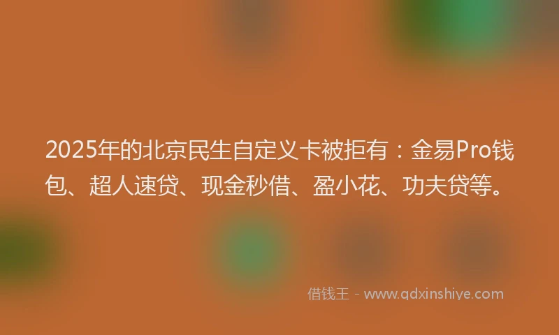 2025年的北京民生自定义卡被拒有：金易Pro钱包、超人速贷、现金秒借、盈小花、功夫贷等。