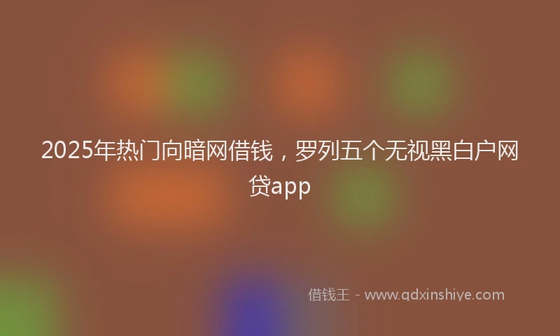 2025年热门向暗网借钱，罗列五个无视黑白户网贷app