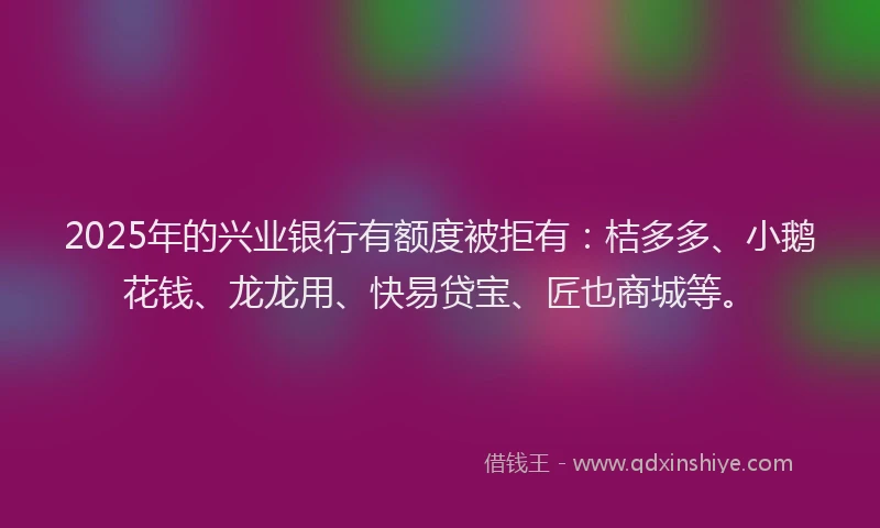 2025年的兴业银行有额度被拒有：桔多多、小鹅花钱、龙龙用、快易贷宝、匠也商城等。