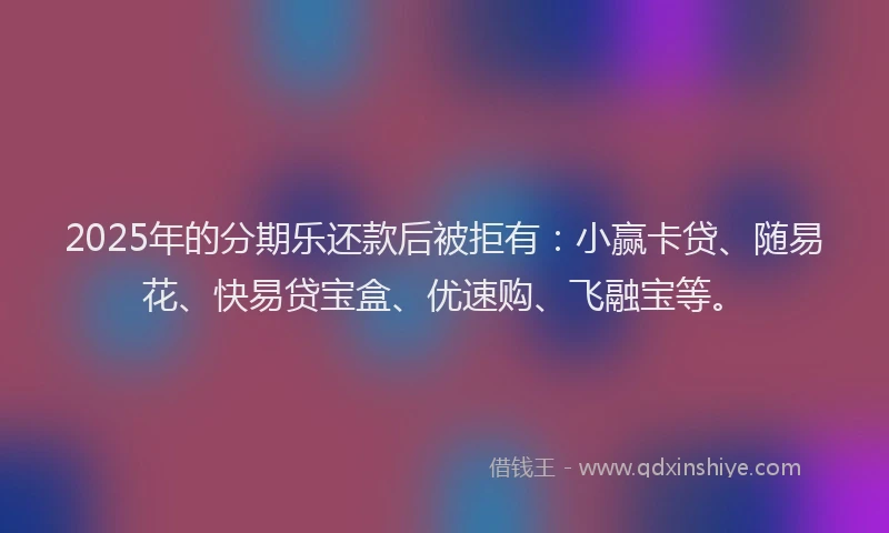 2025年的分期乐还款后被拒有：小赢卡贷、随易花、快易贷宝盒、优速购、飞融宝等。