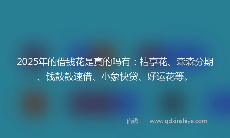 2025年的借钱花是真的吗有：桔享花、森森分期、钱鼓鼓速借、小象快贷、好运花等。
