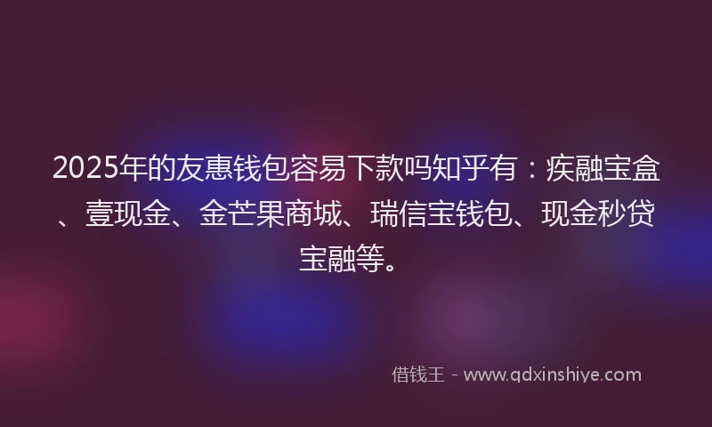 2025年的友惠钱包容易下款吗知乎有：疾融宝盒、壹现金、金芒果商城、瑞信宝钱包、现金秒贷宝融等。