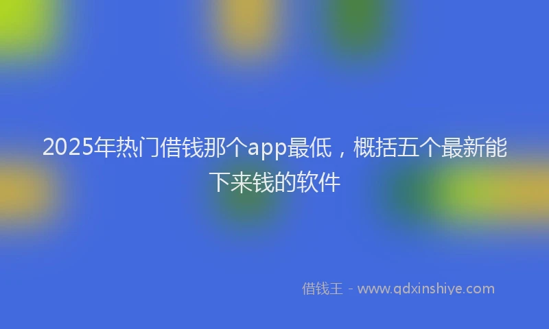2025年热门借钱那个app最低，概括五个最新能下来钱的软件
