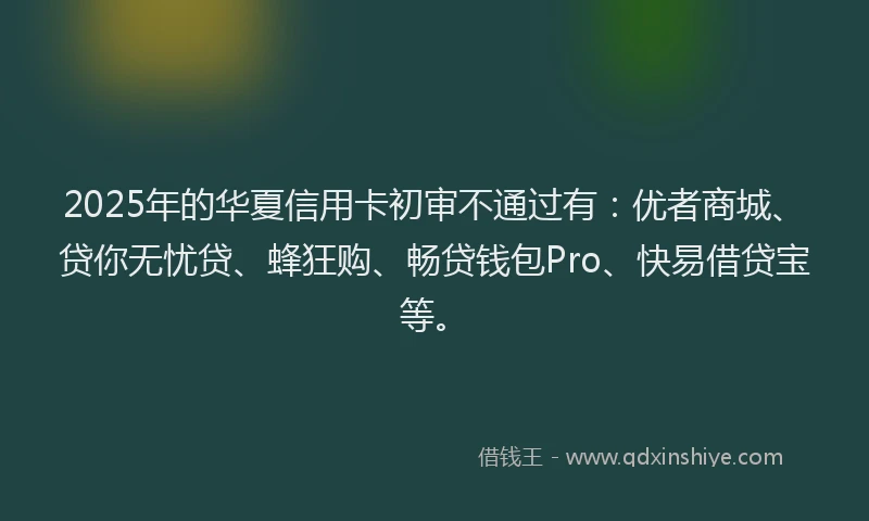 2025年的华夏信用卡初审不通过有：优者商城、贷你无忧贷、蜂狂购、畅贷钱包Pro、快易借贷宝等。