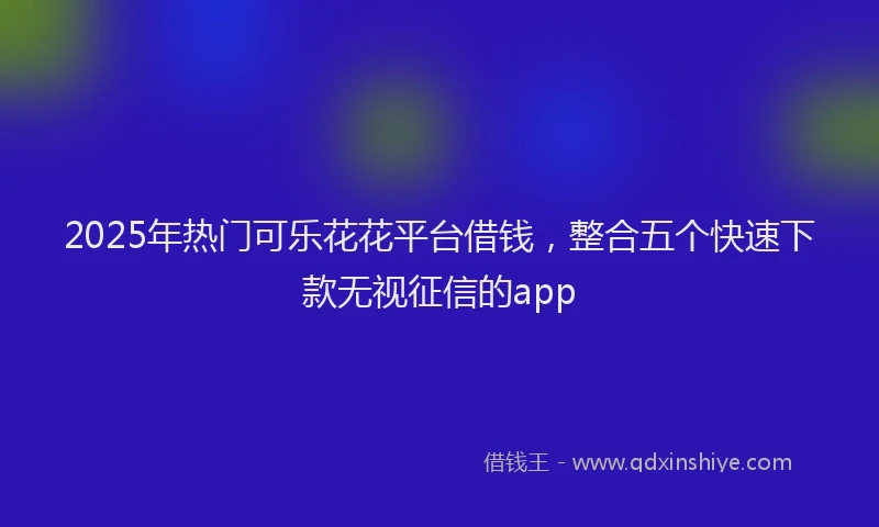 2025年热门可乐花花平台借钱，整合五个快速下款无视征信的app
