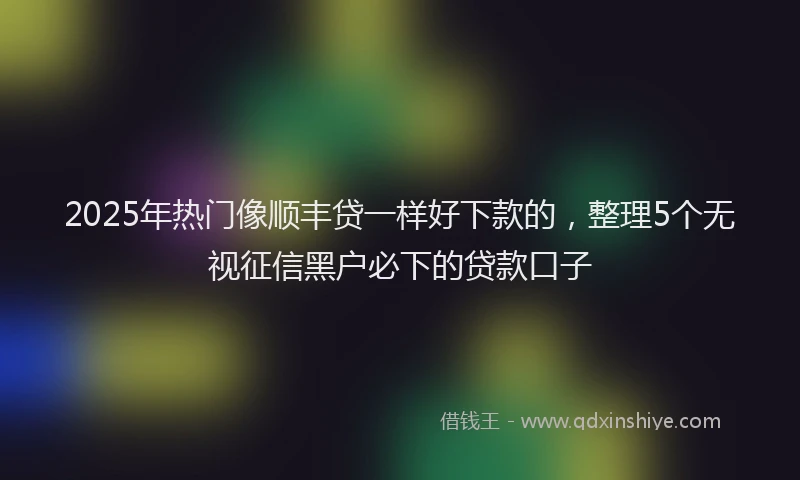2025年热门像顺丰贷一样好下款的，整理5个无视征信黑户必下的贷款口子