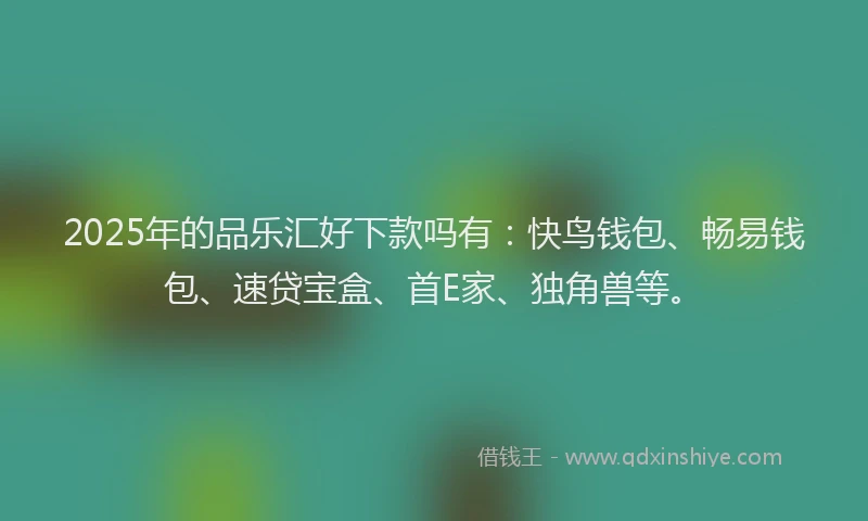 2025年的品乐汇好下款吗有：快鸟钱包、畅易钱包、速贷宝盒、首E家、独角兽等。