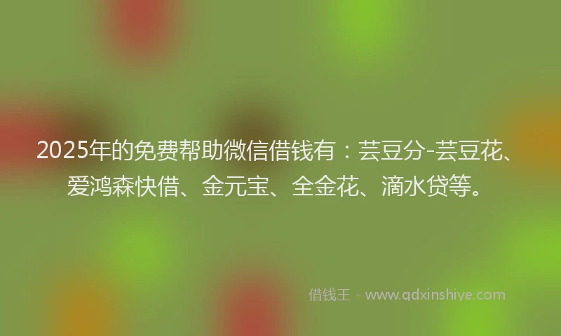 2025年的免费帮助微信借钱有：芸豆分-芸豆花、爱鸿森快借、金元宝、全金花、滴水贷等。